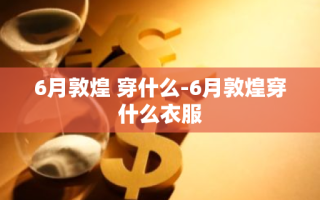 6月敦煌 穿什么-6月敦煌穿什么衣服