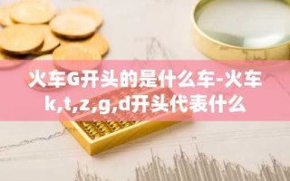 火车G开头的是什么车-火车k,t,z,g,d开头代表什么