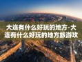 大连有什么好玩的地方-大连有什么好玩的地方旅游攻略