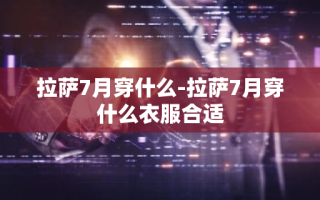 拉萨7月穿什么-拉萨7月穿什么衣服合适