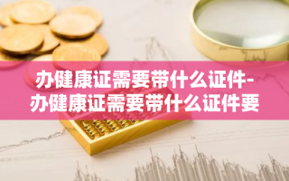 办健康证需要带什么证件-办健康证需要带什么证件要多少钱