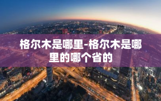 格尔木是哪里-格尔木是哪里的哪个省的