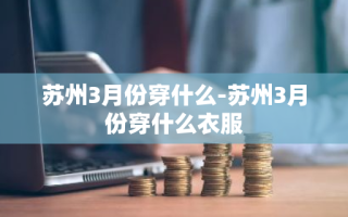 苏州3月份穿什么-苏州3月份穿什么衣服