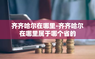 齐齐哈尔在哪里-齐齐哈尔在哪里属于哪个省的