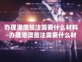 办理港澳签注需要什么材料-办理港澳签注需要什么材料 随申办