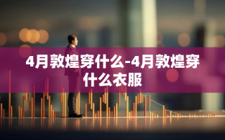 4月敦煌穿什么-4月敦煌穿什么衣服