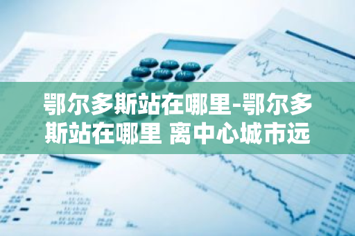 鄂尔多斯站在哪里-鄂尔多斯站在哪里 离中心城市远吗-第1张图片-芙蓉之城