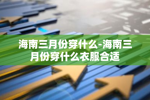 海南三月份穿什么-海南三月份穿什么衣服合适-第1张图片-芙蓉之城