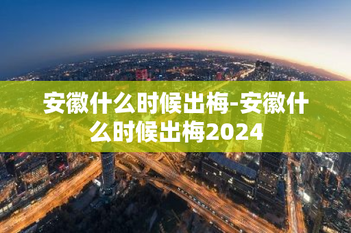 安徽什么时候出梅-安徽什么时候出梅2024-第1张图片-芙蓉之城