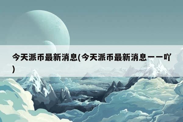 今天派币最新消息(今天派币最新消息一一吖)-第1张图片-芙蓉之城