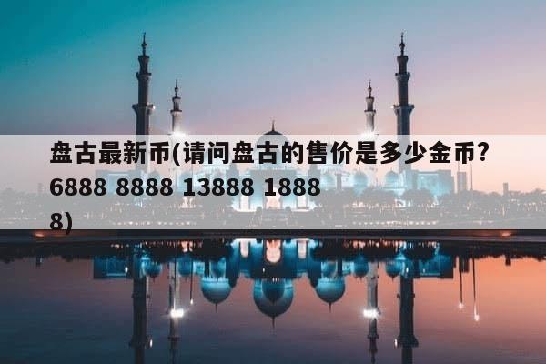 盘古最新币(请问盘古的售价是多少金币? 6888 8888 13888 18888)-第1张图片-芙蓉之城