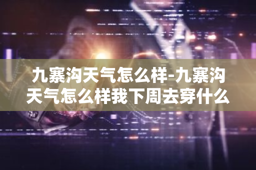 九寨沟天气怎么样-九寨沟天气怎么样我下周去穿什么衣服-第1张图片-芙蓉之城