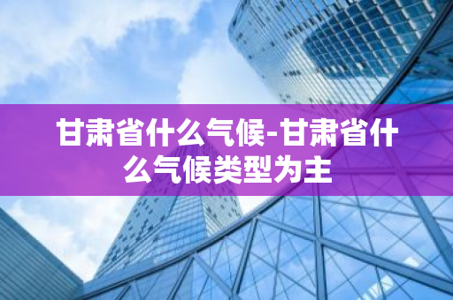 甘肃省什么气候-甘肃省什么气候类型为主-第1张图片-芙蓉之城