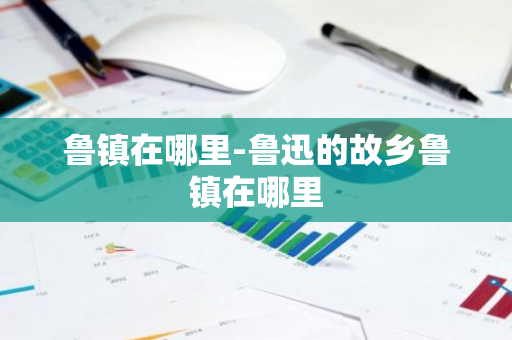 鲁镇在哪里-鲁迅的故乡鲁镇在哪里-第1张图片-芙蓉之城