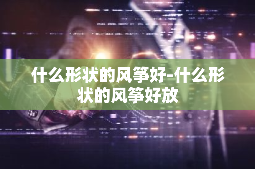 什么形状的风筝好-什么形状的风筝好放-第1张图片-芙蓉之城