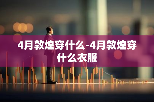 4月敦煌穿什么-4月敦煌穿什么衣服-第1张图片-芙蓉之城