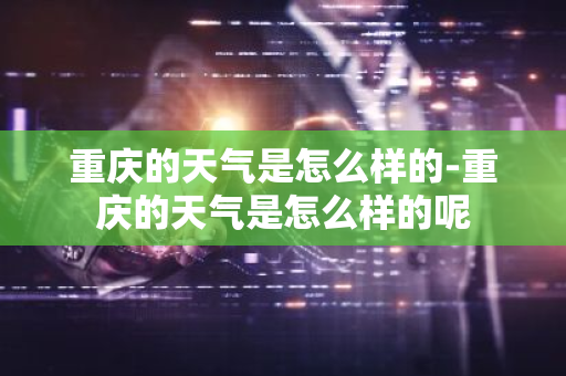 重庆的天气是怎么样的-重庆的天气是怎么样的呢-第1张图片-芙蓉之城