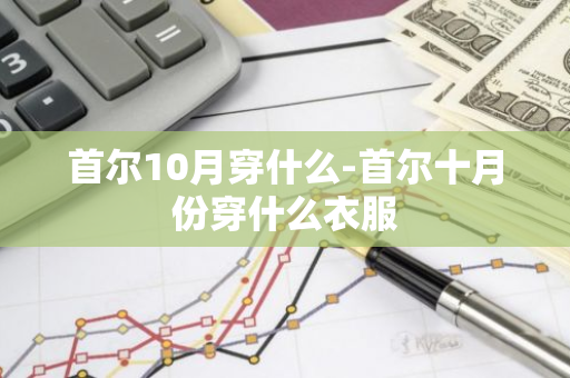 首尔10月穿什么-首尔十月份穿什么衣服-第1张图片-芙蓉之城