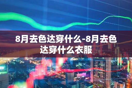 8月去色达穿什么-8月去色达穿什么衣服-第1张图片-芙蓉之城