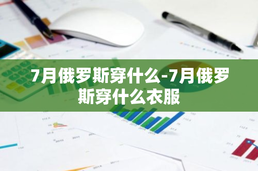 7月俄罗斯穿什么-7月俄罗斯穿什么衣服-第1张图片-芙蓉之城