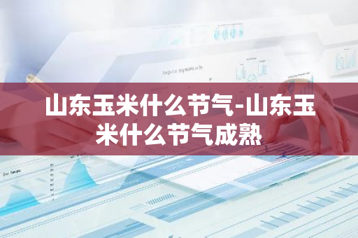 山东玉米什么节气-山东玉米什么节气成熟-第1张图片-芙蓉之城