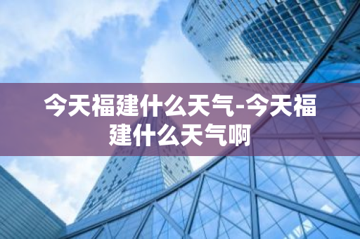 今天福建什么天气-今天福建什么天气啊-第1张图片-芙蓉之城