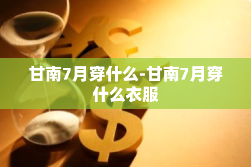 甘南7月穿什么-甘南7月穿什么衣服-第1张图片-芙蓉之城