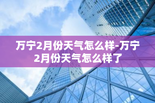 万宁2月份天气怎么样-万宁2月份天气怎么样了-第1张图片-芙蓉之城