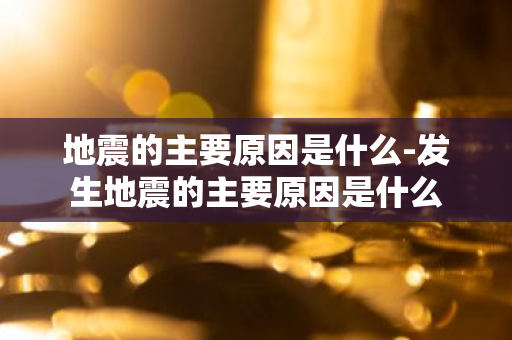 地震的主要原因是什么-发生地震的主要原因是什么-第1张图片-芙蓉之城