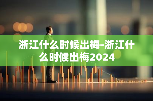 浙江什么时候出梅-浙江什么时候出梅2024-第1张图片-芙蓉之城