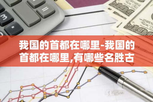 我国的首都在哪里-我国的首都在哪里,有哪些名胜古迹-第1张图片-芙蓉之城