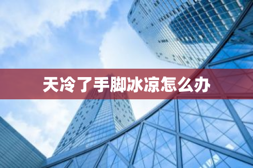 天冷了手脚冰凉怎么办-第1张图片-芙蓉之城