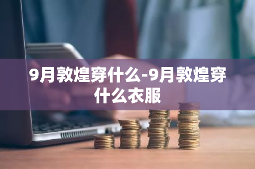 9月敦煌穿什么-9月敦煌穿什么衣服-第1张图片-芙蓉之城