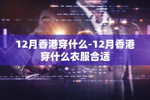 12月香港穿什么-12月香港穿什么衣服合适-第1张图片-芙蓉之城