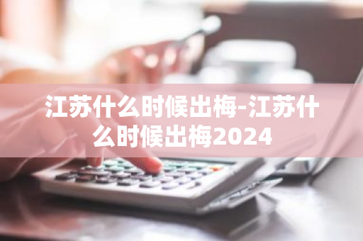 江苏什么时候出梅-江苏什么时候出梅2024-第1张图片-芙蓉之城