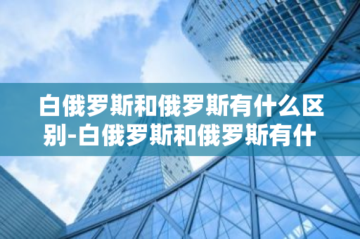 白俄罗斯和俄罗斯有什么区别-白俄罗斯和俄罗斯有什么区别关系-第1张图片-芙蓉之城