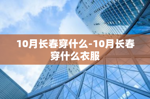 10月长春穿什么-10月长春穿什么衣服-第1张图片-芙蓉之城