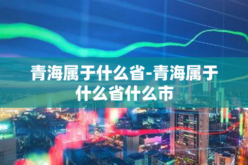 青海属于什么省-青海属于什么省什么市-第1张图片-芙蓉之城