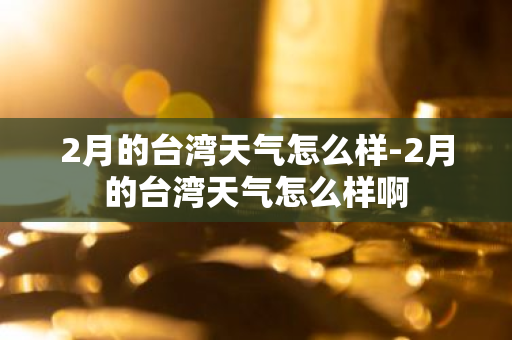 2月的台湾天气怎么样-2月的台湾天气怎么样啊-第1张图片-芙蓉之城