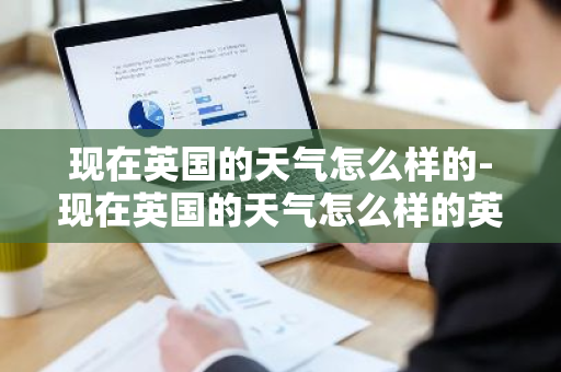 现在英国的天气怎么样的-现在英国的天气怎么样的英文翻译-第1张图片-芙蓉之城