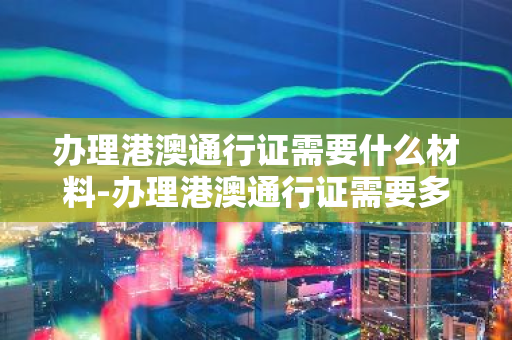 办理港澳通行证需要什么材料-办理港澳通行证需要多少天-第1张图片-芙蓉之城