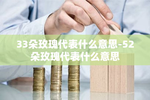33朵玫瑰代表什么意思-52朵玫瑰代表什么意思-第1张图片-芙蓉之城