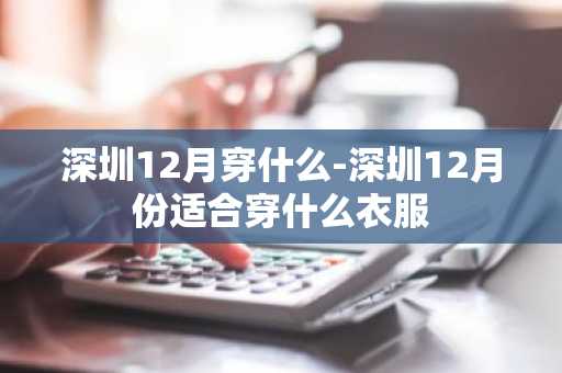 深圳12月穿什么-深圳12月份适合穿什么衣服-第1张图片-芙蓉之城