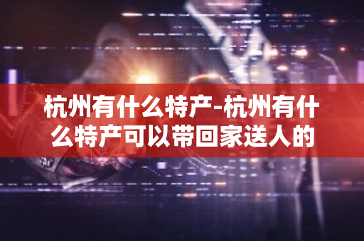 杭州有什么特产-杭州有什么特产可以带回家送人的-第1张图片-芙蓉之城