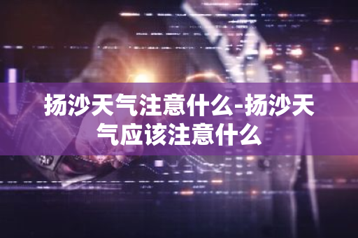 扬沙天气注意什么-扬沙天气应该注意什么-第1张图片-芙蓉之城