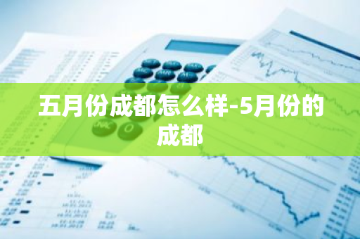 五月份成都怎么样-5月份的成都-第1张图片-芙蓉之城