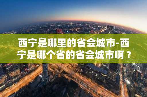 西宁是哪里的省会城市-西宁是哪个省的省会城市啊 ?-第1张图片-芙蓉之城