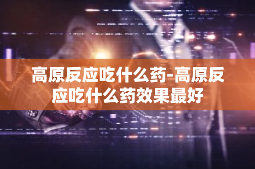 高原反应吃什么药-高原反应吃什么药效果最好-第1张图片-芙蓉之城