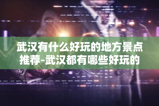 武汉有什么好玩的地方景点推荐-武汉都有哪些好玩的景点-第1张图片-芙蓉之城