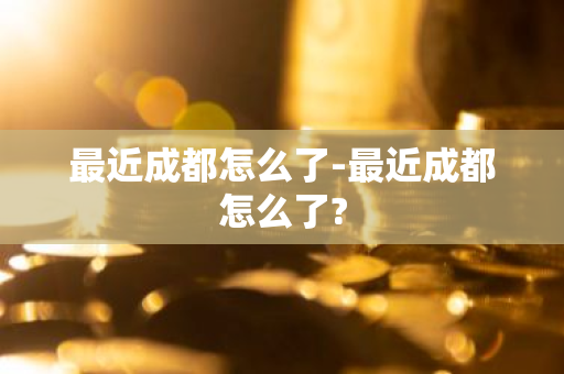 最近成都怎么了-最近成都怎么了?-第1张图片-芙蓉之城